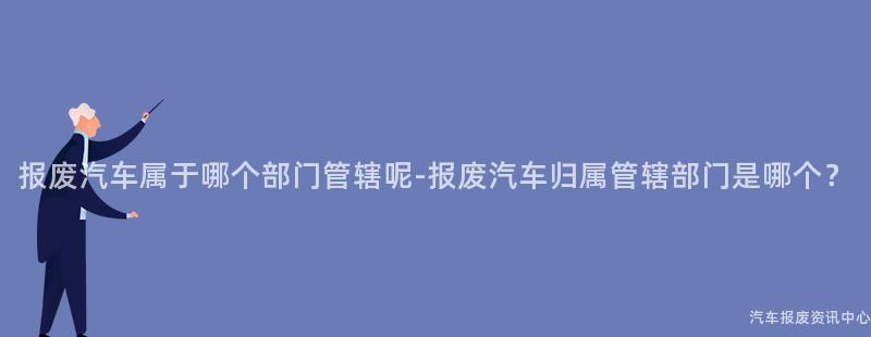 报废汽车属于哪个部门管辖呢-报废汽车归属管辖部门是哪个？