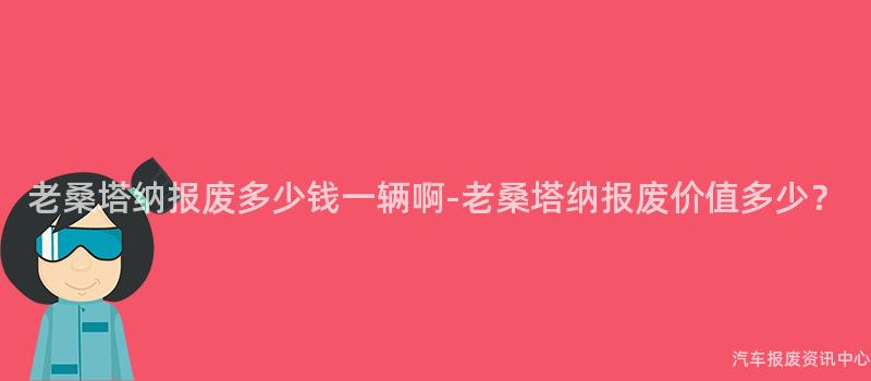 老桑塔纳报废多少钱一辆啊-老桑塔纳报废价值多少？