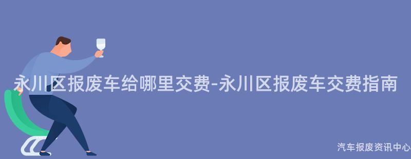 永川区报废车给哪里交费-永川区报废车交费指南