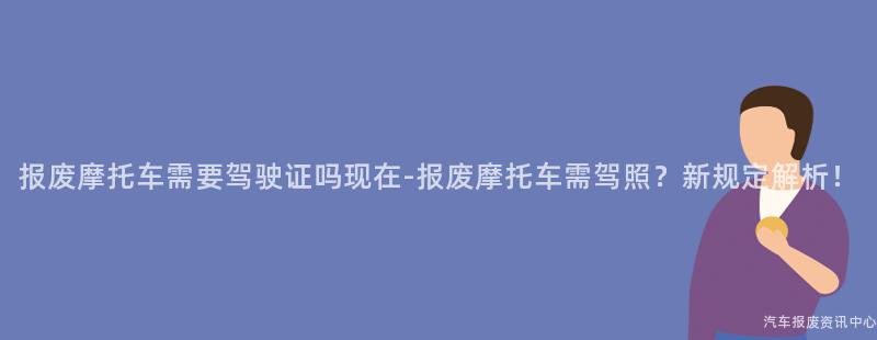 报废摩托车需要驾驶证吗现在-报废摩托车需驾照？新规定解析！