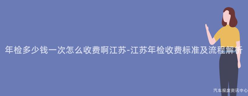 年检多少钱一次怎么收费啊江苏-江苏年检收费标准及流程解析
