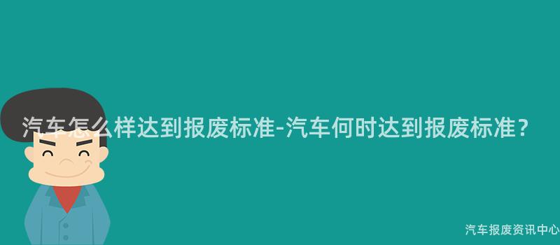 汽车怎么样达到报废标准-汽车何时达到报废标准？