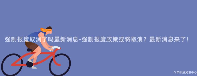 强制报废取消了吗最新消息-强制报废政策或将取消？最新消息来了！