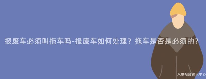 报废车必须叫拖车吗-报废车如何处理？拖车是否是必须的？
