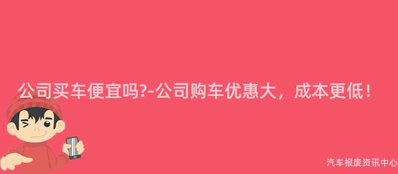 公司买车便宜吗?-公司购车优惠大，成本更低！