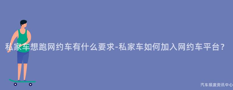 私家车想跑网约车有什么要求-私家车如何加入网约车平台？