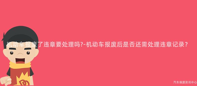 机动车报废了违章要处理吗?-机动车报废后是否还需处理违章记录？