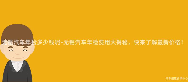 无锡汽车年检多少钱呢-无锡汽车年检费用大揭秘，快来了解最新价格！