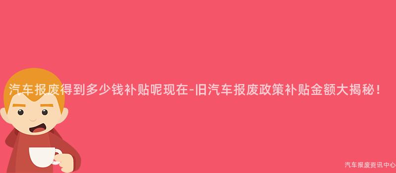 汽车报废得到多少钱补贴呢现在-旧汽车报废政策补贴金额大揭秘！
