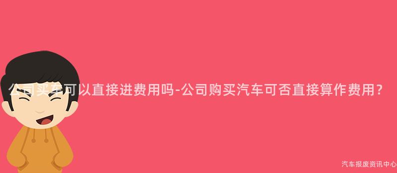 公司买车可以直接进费用吗-公司购买汽车可否直接算作费用？
