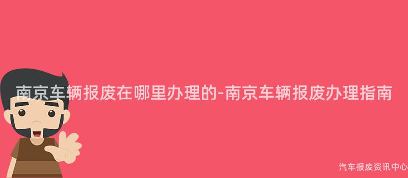 南京车辆报废在哪里办理的-南京车辆报废办理指南