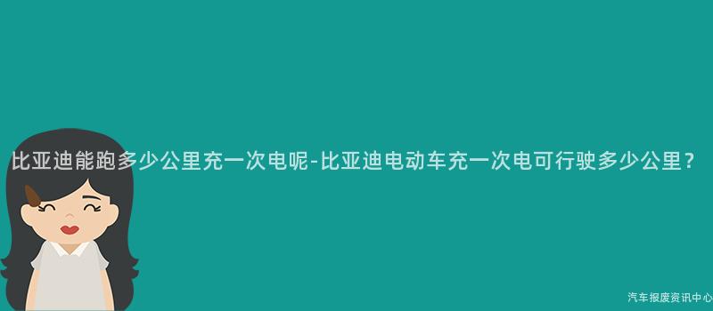 比亚迪能跑多少公里充一次电呢-比亚迪电动车充一次电可行驶多少公里？
