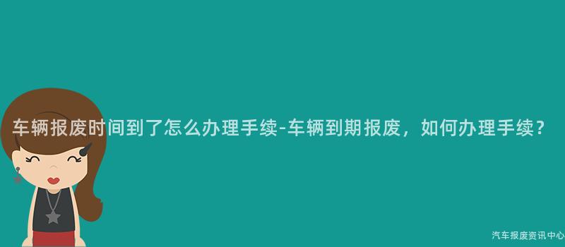 车辆报废时间到了怎么办理手续-车辆到期报废，如何办理手续？