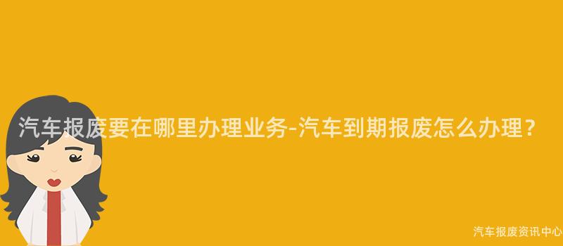 汽车报废要在哪里办理业务-汽车到期报废怎么办理？