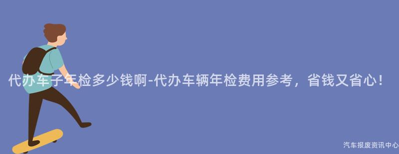 代办车子年检多少钱啊-代办车辆年检费用参考，省钱又省心！