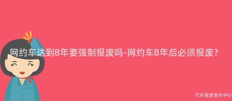 网约车达到8年要强制报废吗-网约车8年后必须报废？