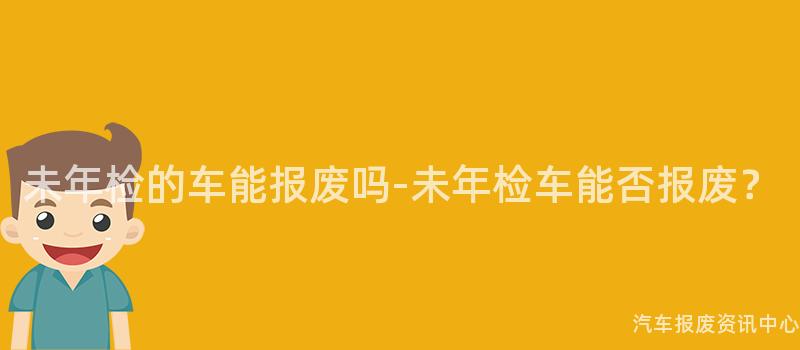 未年检的车能报废吗-未年检车能否报废？
