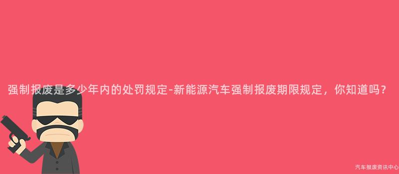 强制报废是多少年内的处罚规定-新能源汽车强制报废期限规定，你知道吗？