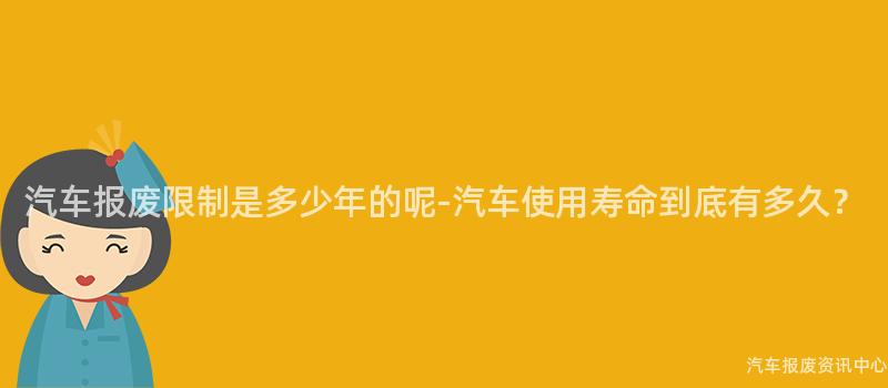 汽车报废限制是多少年的呢-汽车使用寿命到底有多久？