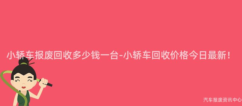 小轿车报废回收多少钱一台-小轿车回收价格今日最新！