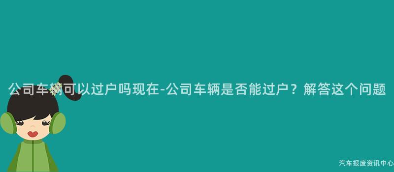 公司车辆可以过户吗现在-公司车辆是否能过户？解答这个问题