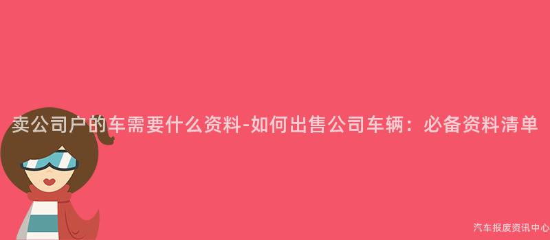 卖公司户的车需要什么资料-如何出售公司车辆：必备资料清单