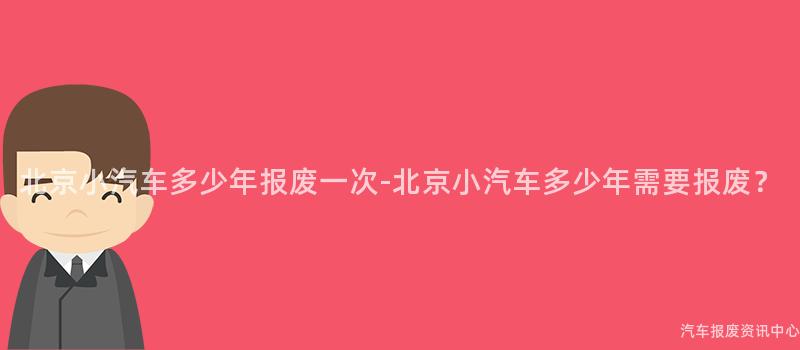北京小汽车多少年报废一次-北京小汽车多少年需要报废？