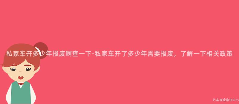 私家车开多少年报废啊查一下-私家车开了多少年需要报废，了解一下相关政策