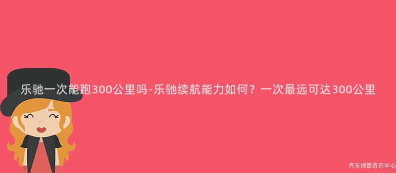 乐驰一次能跑300公里吗-乐驰续航能力如何？一次最远可达300公里
