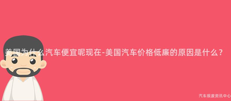 美国为什么汽车便宜呢现在-美国汽车价格低廉的原因是什么？