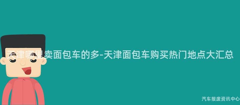 天津哪里卖面包车的多-天津面包车购买热门地点大汇总
