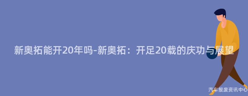 新奥拓能开20年吗-新奥拓：开足20载的庆功与展望