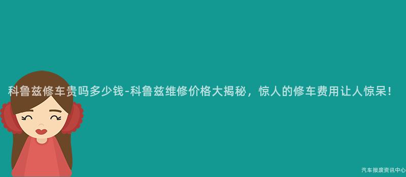 科鲁兹修车贵吗多少钱-科鲁兹维修价格大揭秘，惊人的修车费用让人惊呆！