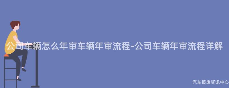 公司车辆怎么年审车辆年审流程-公司车辆年审流程详解