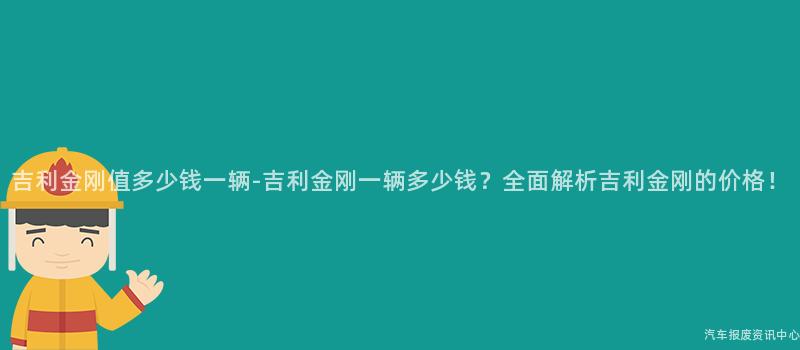 吉利金刚值多少钱一辆-吉利金刚一辆多少钱？全面解析吉利金刚的价格！