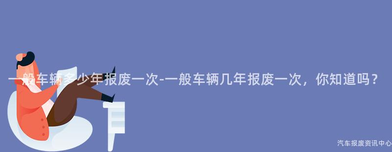 一般车辆多少年报废一次-一般车辆几年报废一次，你知道吗？