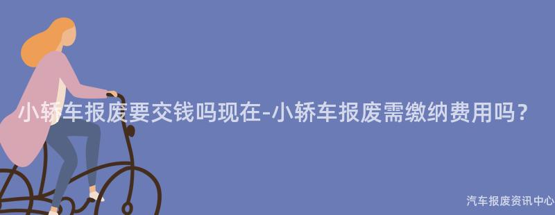 小轿车报废要交钱吗现在-小轿车报废需缴纳费用吗？