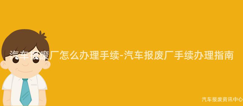 汽车报废厂怎么办理手续-汽车报废厂手续办理指南