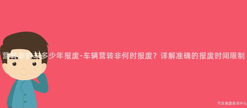 营转非的车多少年报废-车辆营转非何时报废？详解准确的报废时间限制