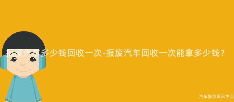 报废汽车多少钱回收一次-报废汽车回收一次能拿多少钱？
