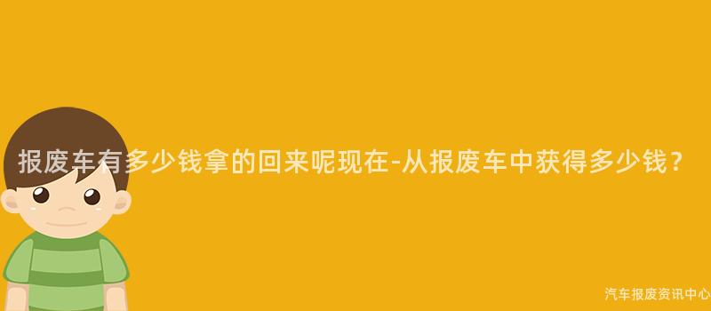报废车有多少钱拿的回来呢现在-从报废车中获得多少钱？