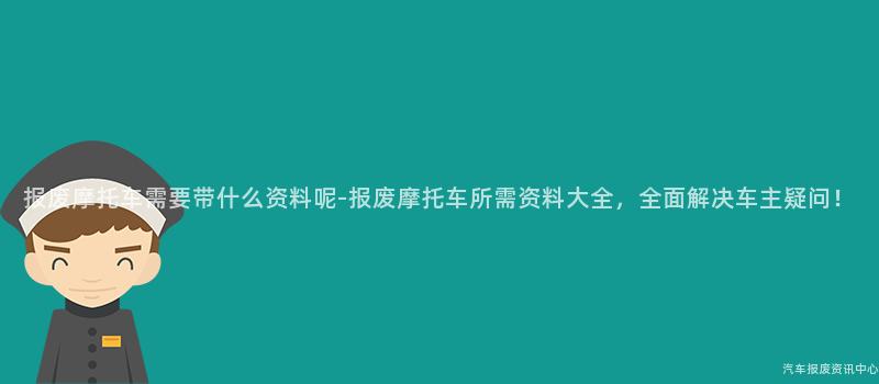 报废摩托车需要带什么资料呢-报废摩托车所需资料大全，全面解决车主疑问！
