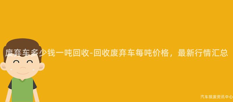 废弃车多少钱一吨回收-回收废弃车每吨价格，最新行情汇总