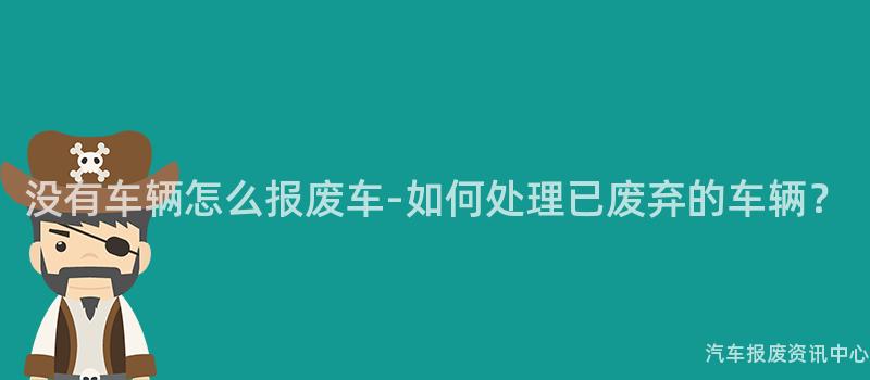 没有车辆怎么报废车-如何处理已废弃的车辆？