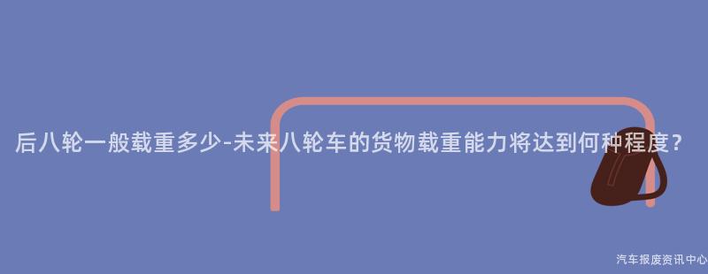后八轮一般载重多少-未来八轮车的货物载重能力将达到何种程度？