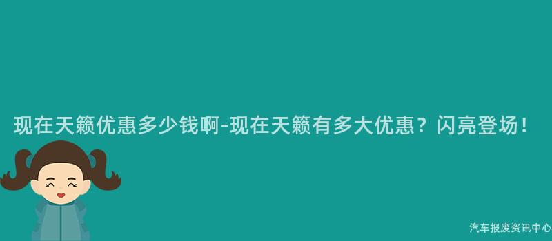 现在天籁优惠多少钱啊-现在天籁有多大优惠？闪亮登场！