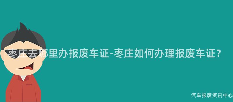枣庄去哪里办报废车证-枣庄如何办理报废车证？