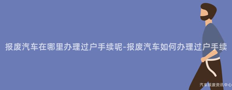 报废汽车在哪里办理过户手续呢-报废汽车如何办理过户手续