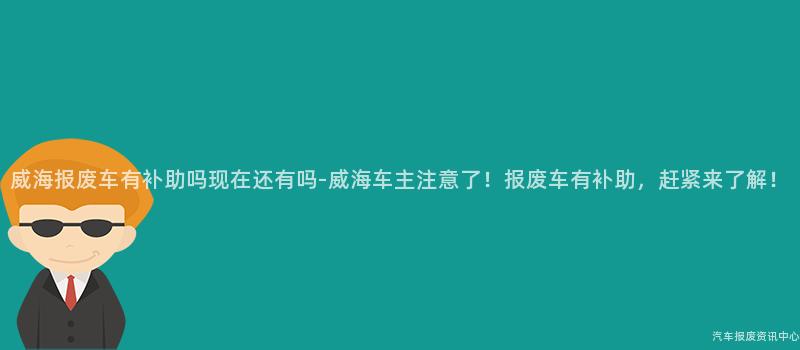 威海报废车有补助吗现在还有吗-威海车主注意了！报废车有补助，赶紧来了解！