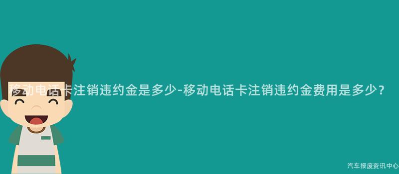 移动电话卡注销违约金是多少-移动电话卡注销违约金费用是多少？